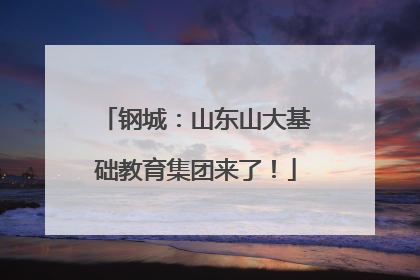 钢城：山东山大基础教育集团来了！